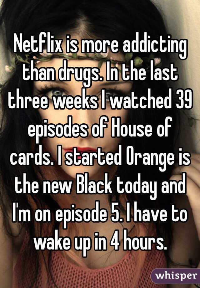 Netflix is more addicting than drugs. In the last three weeks I watched 39 episodes of House of cards. I started Orange is the new Black today and I'm on episode 5. I have to wake up in 4 hours. 