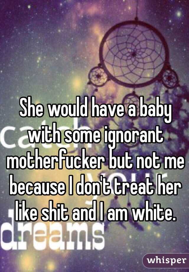 She would have a baby with some ignorant motherfucker but not me because I don't treat her like shit and I am white. 