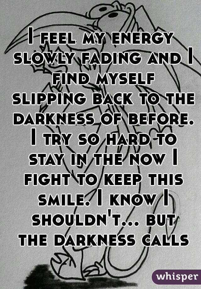 I feel my energy slowly fading and I find myself slipping back to the darkness of before. I try so hard to stay in the now I fight to keep this smile. I know I shouldn't... but the darkness calls
