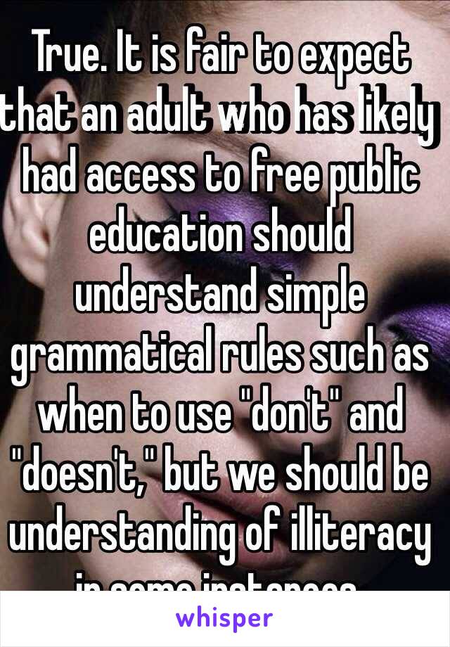 True. It is fair to expect that an adult who has likely had access to free public education should understand simple grammatical rules such as when to use "don't" and "doesn't," but we should be understanding of illiteracy in some instances. 