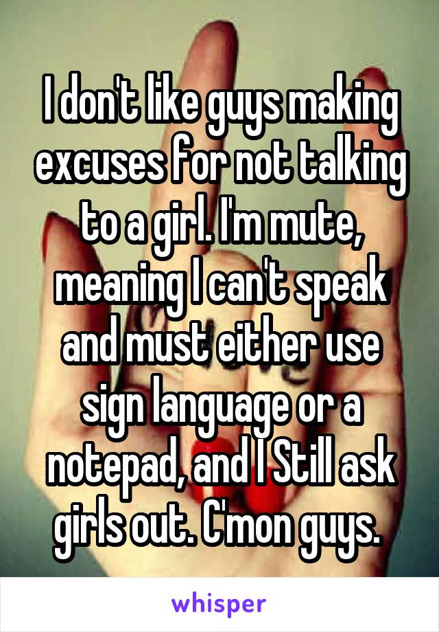 I don't like guys making excuses for not talking to a girl. I'm mute, meaning I can't speak and must either use sign language or a notepad, and I Still ask girls out. C'mon guys. 