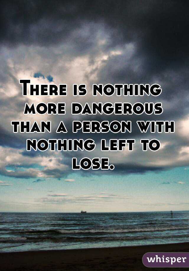 There is nothing more dangerous than a person with nothing left to lose.