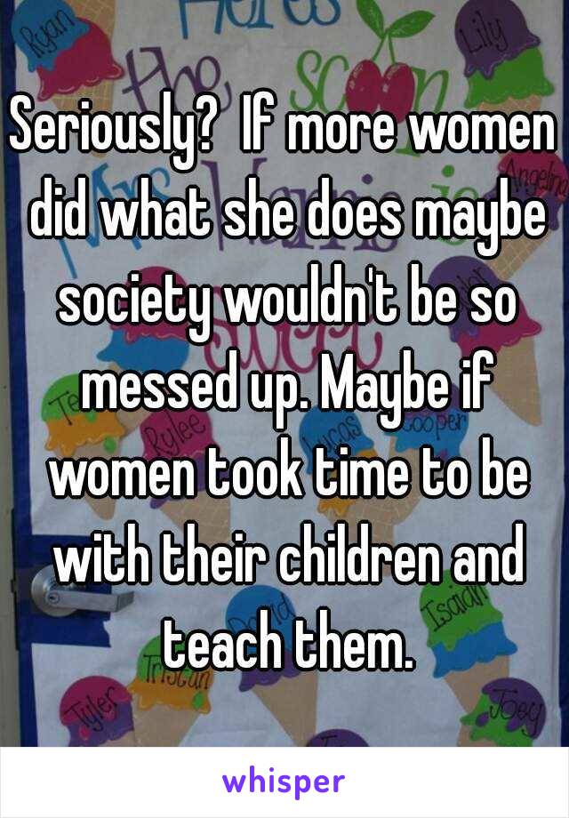 Seriously?  If more women did what she does maybe society wouldn't be so messed up. Maybe if women took time to be with their children and teach them.