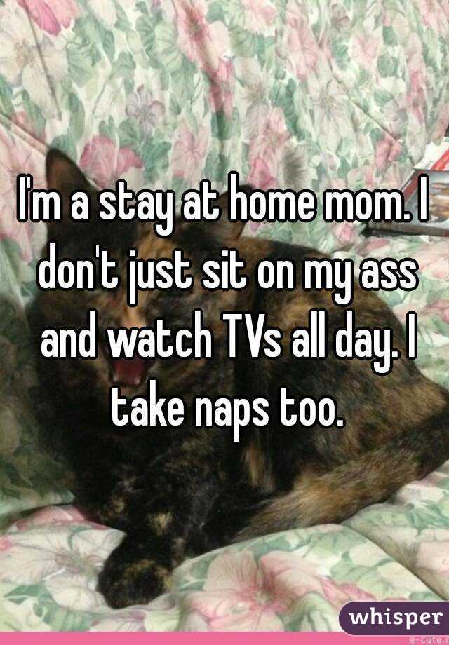 I'm a stay at home mom. I don't just sit on my ass and watch TVs all day. I take naps too.