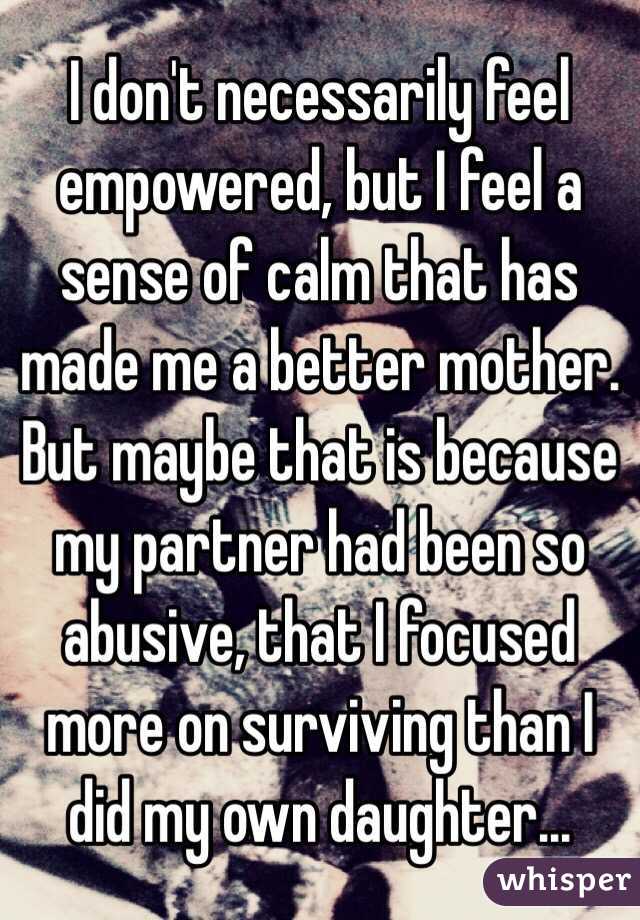 I don't necessarily feel empowered, but I feel a sense of calm that has made me a better mother. But maybe that is because my partner had been so abusive, that I focused more on surviving than I did my own daughter...