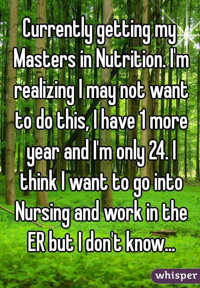 Currently getting my Masters in Nutrition. I'm realizing I may not want to do this, I have 1 more year and I'm only 24. I think I want to go into Nursing and work in the ER but I don't know...