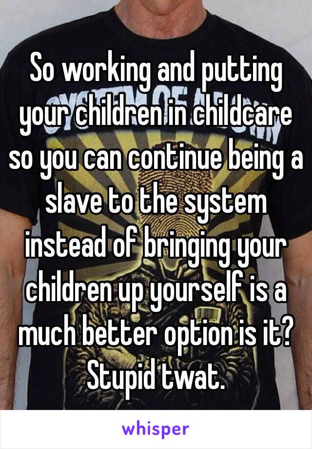 So working and putting your children in childcare so you can continue being a slave to the system instead of bringing your children up yourself is a much better option is it?
Stupid twat. 