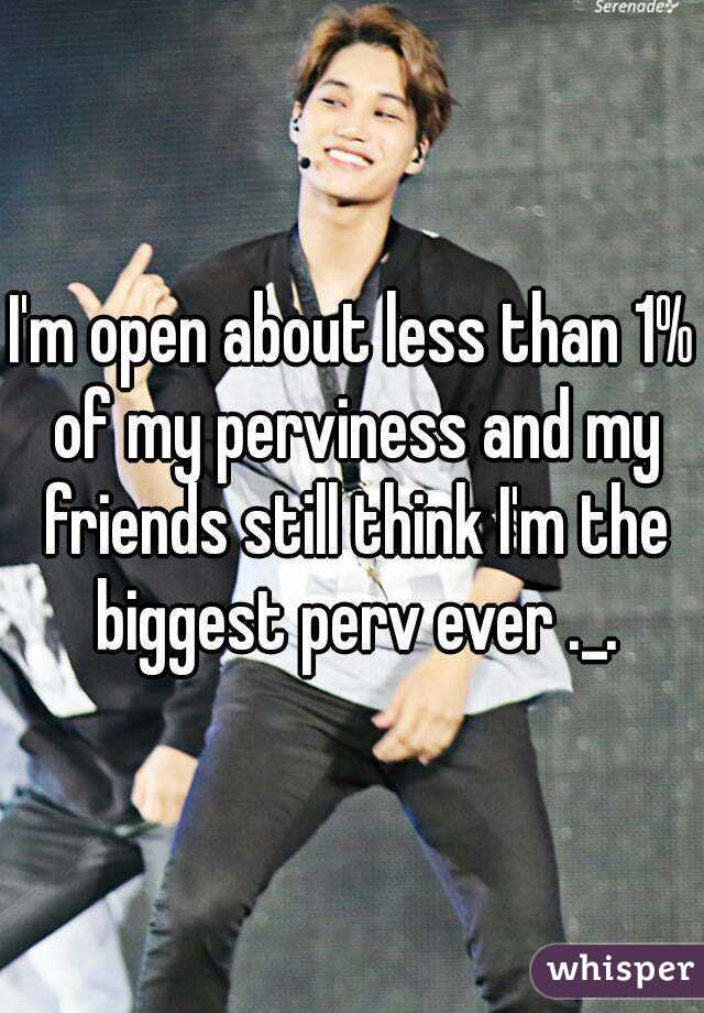 I'm open about less than 1% of my perviness and my friends still think I'm the biggest perv ever ._.