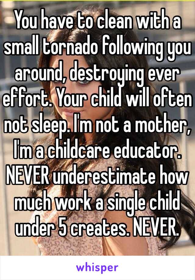 You have to clean with a small tornado following you around, destroying ever effort. Your child will often not sleep. I'm not a mother, I'm a childcare educator. NEVER underestimate how much work a single child under 5 creates. NEVER. 
