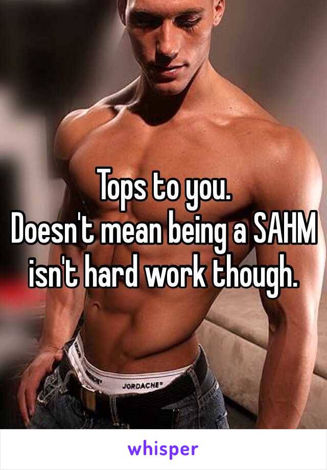 Tops to you. 
Doesn't mean being a SAHM isn't hard work though. 
