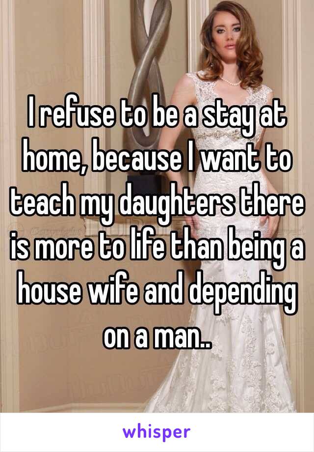I refuse to be a stay at home, because I want to teach my daughters there is more to life than being a house wife and depending on a man..  