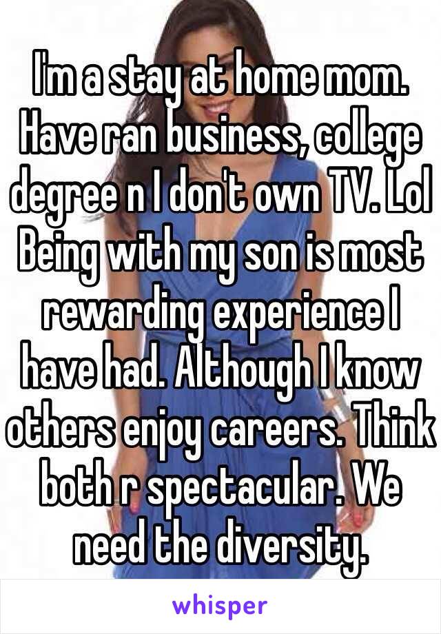 I'm a stay at home mom. Have ran business, college degree n I don't own TV. Lol Being with my son is most rewarding experience I have had. Although I know others enjoy careers. Think both r spectacular. We need the diversity. 
