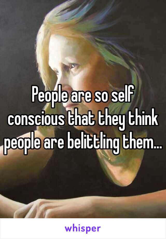 People are so self conscious that they think people are belittling them...