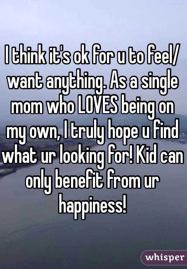 I think it's ok for u to feel/want anything. As a single mom who LOVES being on my own, I truly hope u find what ur looking for! Kid can only benefit from ur happiness! 