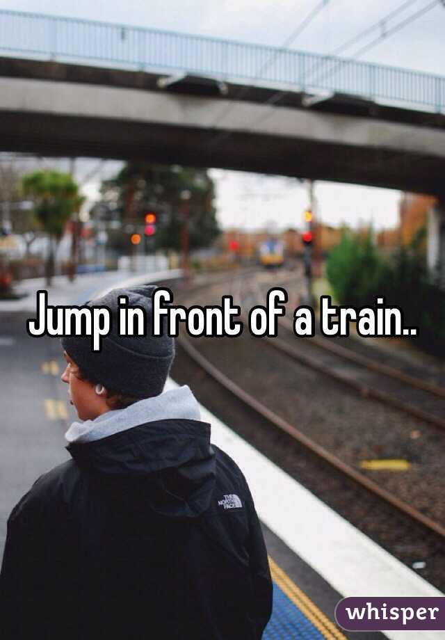 Jump in front of a train..