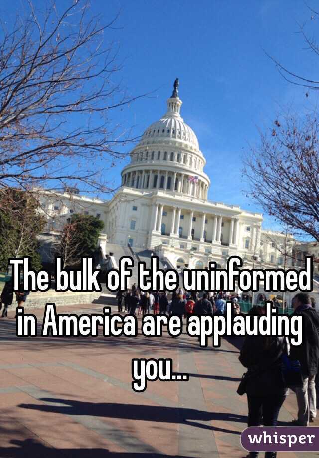 The bulk of the uninformed in America are applauding you...