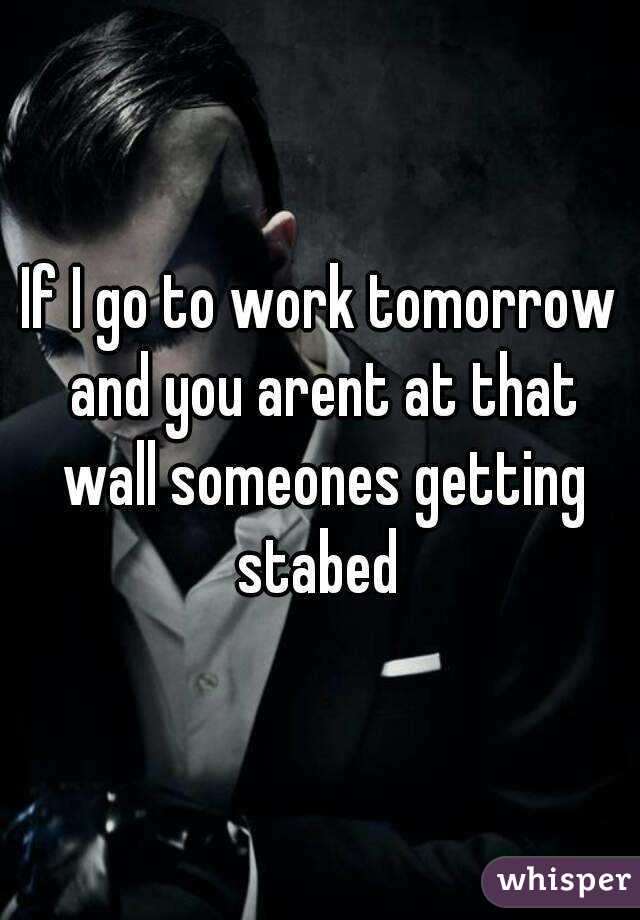 If I go to work tomorrow and you arent at that wall someones getting stabed 