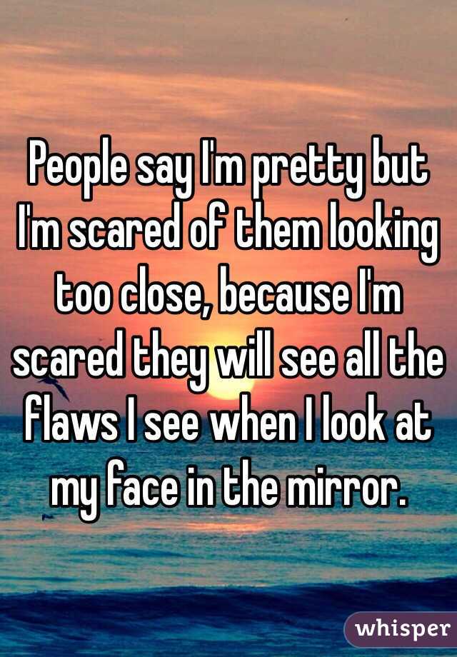 People say I'm pretty but I'm scared of them looking too close, because I'm scared they will see all the flaws I see when I look at my face in the mirror.