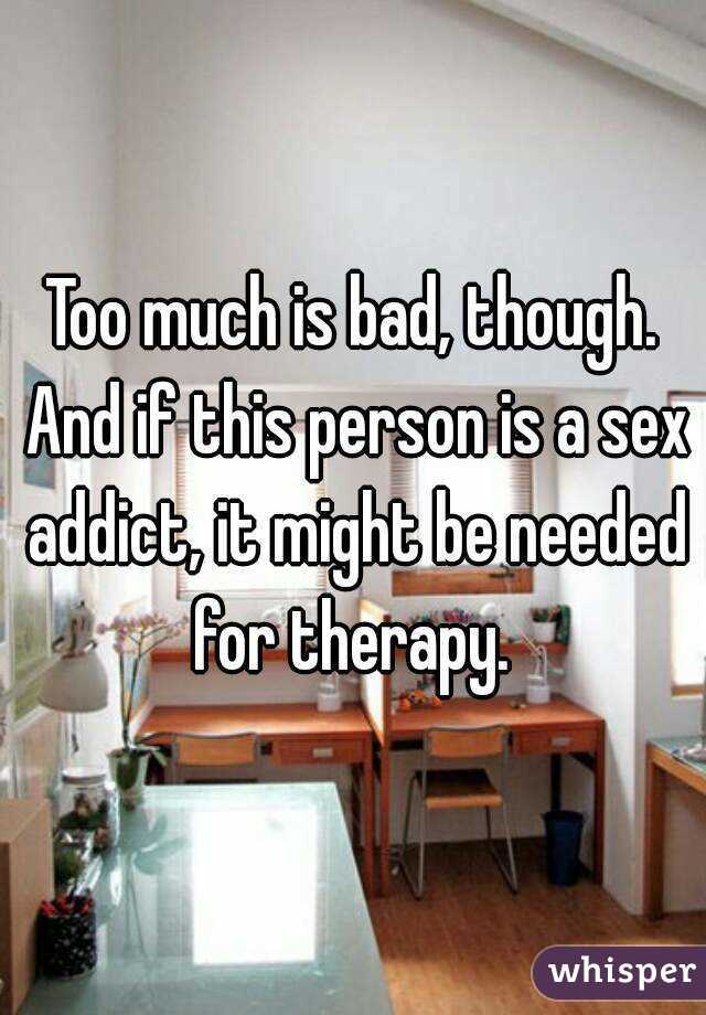 Too much is bad, though. And if this person is a sex addict, it might be needed for therapy. 