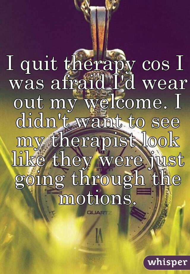 I quit therapy cos I was afraid I'd wear out my welcome. I didn't want to see my therapist look like they were just going through the motions.