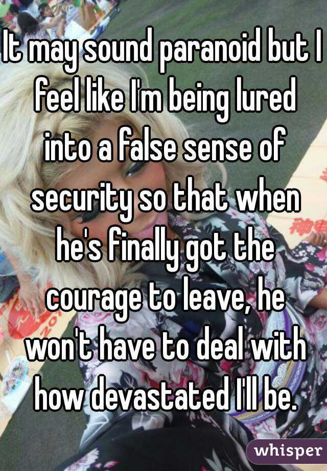It may sound paranoid but I feel like I'm being lured into a false sense of security so that when he's finally got the courage to leave, he won't have to deal with how devastated I'll be.