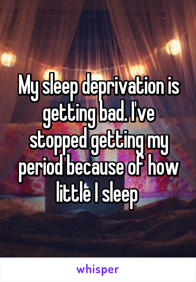 My sleep deprivation is getting bad. I've stopped getting my period because of how little I sleep 