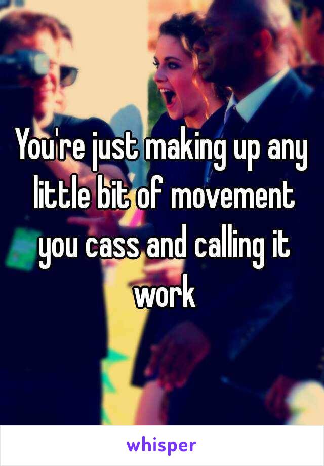 You're just making up any little bit of movement you cass and calling it work