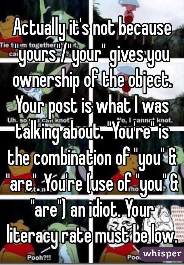 Actually it's not because "yours"/"your" gives you ownership of the object. Your post is what I was talking about. "You're" is the combination of "you" & "are". You're (use of "you" & "are") an idiot. Your literacy rate must be low.