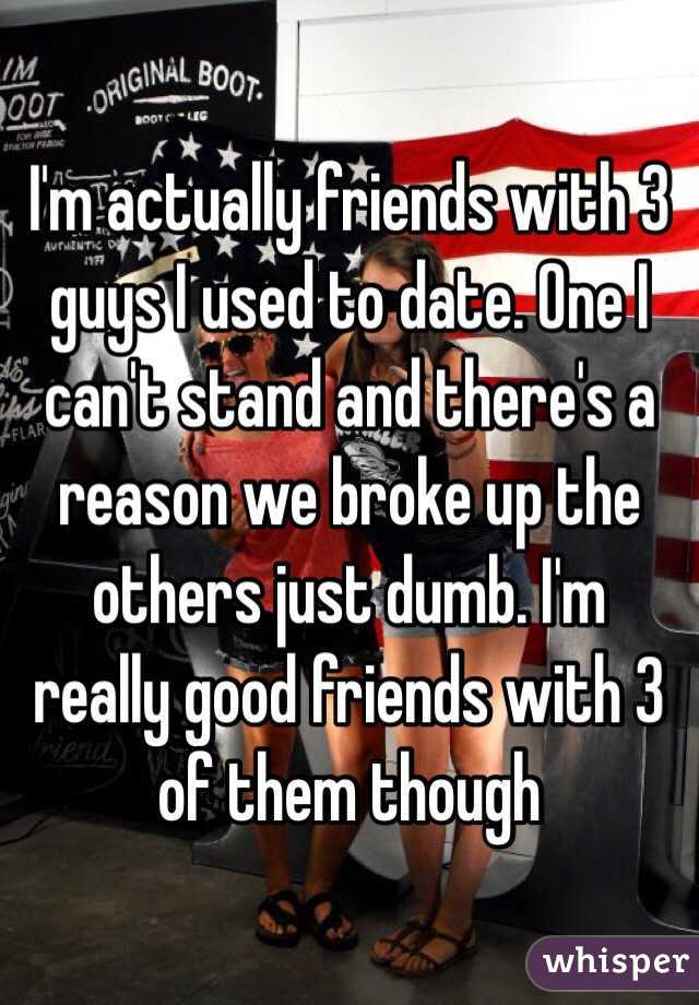 I'm actually friends with 3 guys I used to date. One I can't stand and there's a reason we broke up the others just dumb. I'm really good friends with 3 of them though