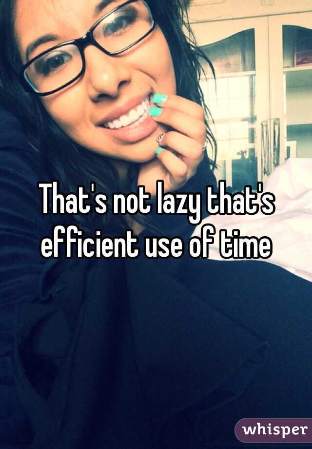 That's not lazy that's efficient use of time