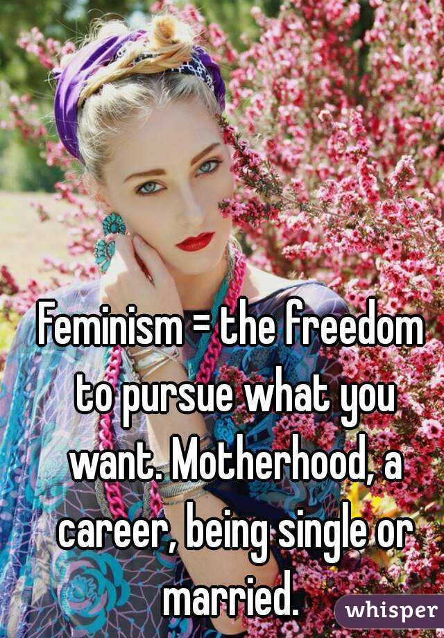 Feminism = the freedom to pursue what you want. Motherhood, a career, being single or married. 