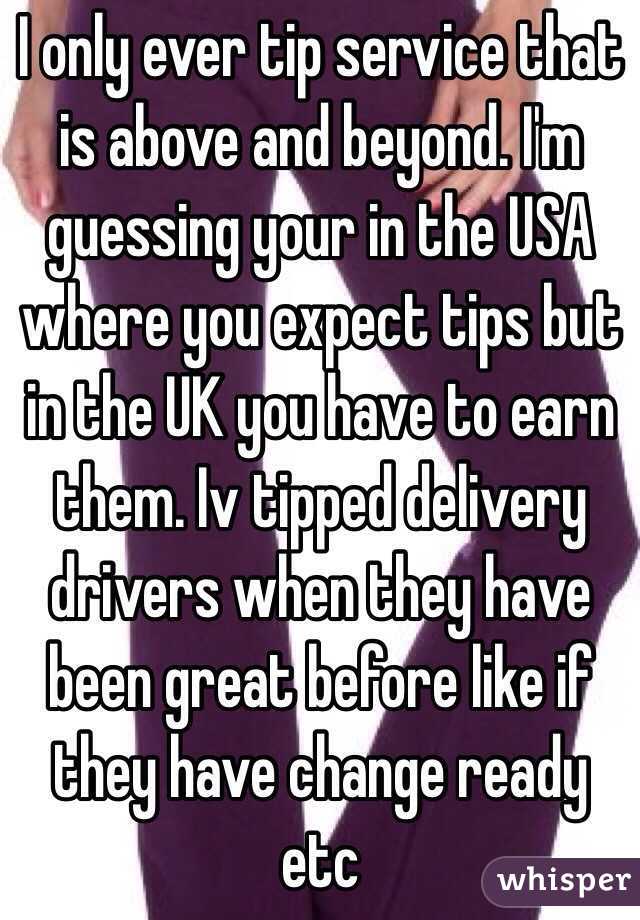 I only ever tip service that is above and beyond. I'm guessing your in the USA where you expect tips but in the UK you have to earn them. Iv tipped delivery drivers when they have been great before like if they have change ready etc 