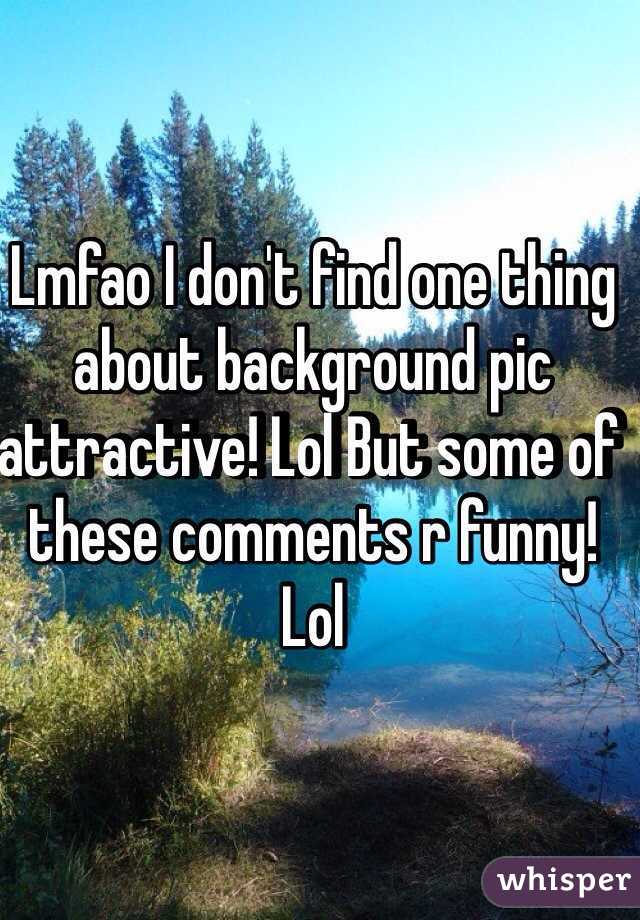 Lmfao I don't find one thing about background pic attractive! Lol But some of these comments r funny! Lol