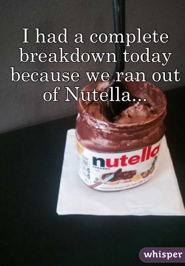 I had a complete breakdown today because we ran out of Nutella...