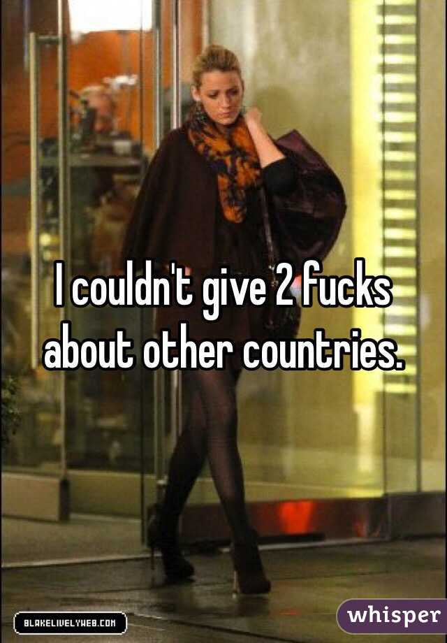 I couldn't give 2 fucks about other countries.