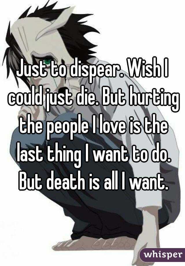 Just to dispear. Wish I could just die. But hurting the people I love is the last thing I want to do. But death is all I want.