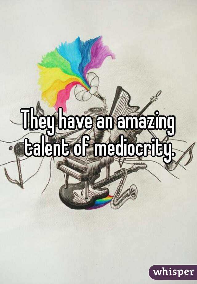 They have an amazing talent of mediocrity.