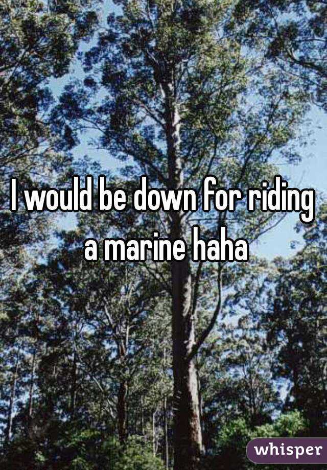 I would be down for riding a marine haha