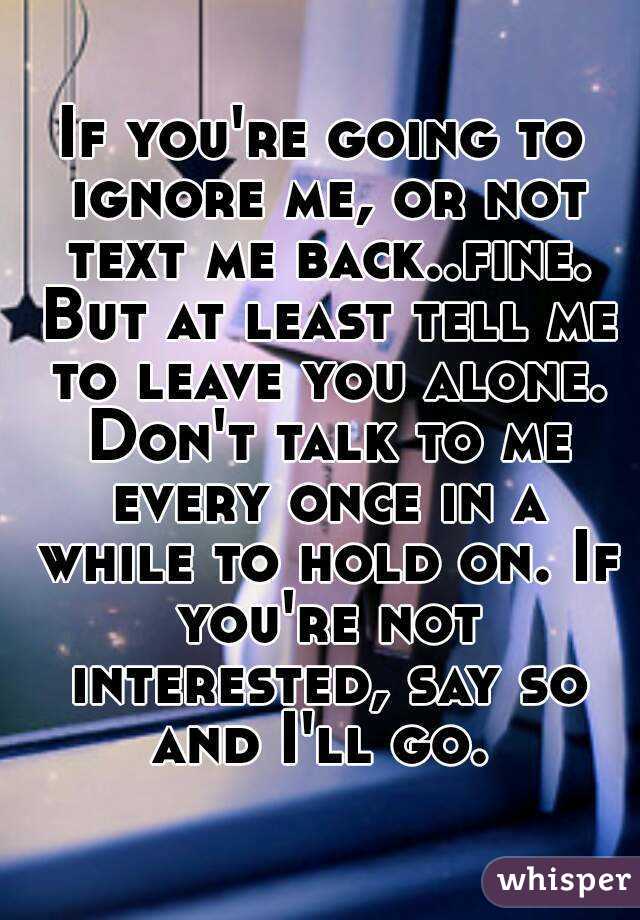 If you're going to ignore me, or not text me back..fine. But at least tell me to leave you alone. Don't talk to me every once in a while to hold on. If you're not interested, say so and I'll go. 