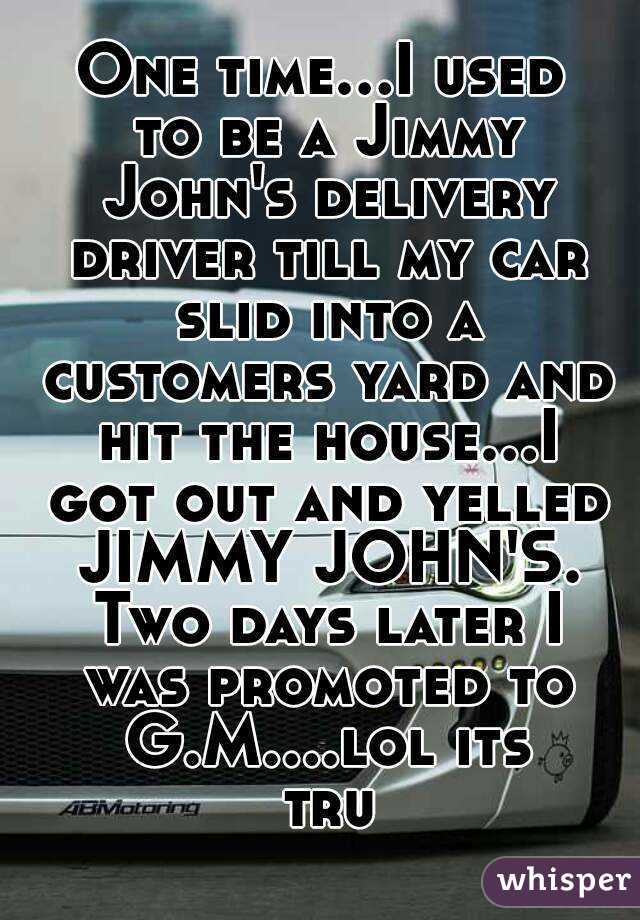 One time...I used to be a Jimmy John's delivery driver till my car slid into a customers yard and hit the house...I got out and yelled JIMMY JOHN'S. Two days later I was promoted to G.M....lol its tru
