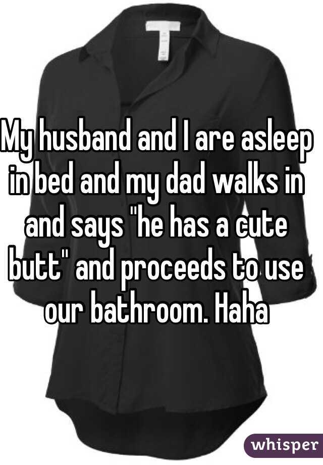 My husband and I are asleep in bed and my dad walks in and says "he has a cute butt" and proceeds to use our bathroom. Haha