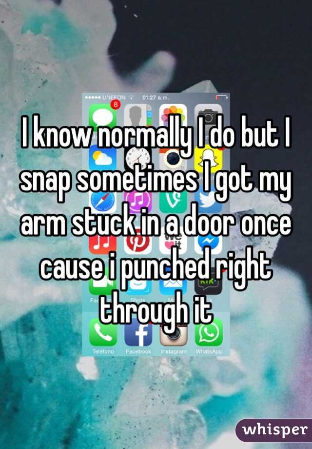 I know normally I do but I snap sometimes I got my arm stuck in a door once cause i punched right through it