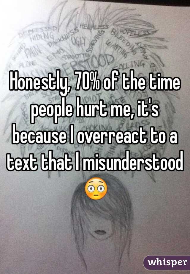 Honestly, 70% of the time people hurt me, it's because I overreact to a text that I misunderstood 😳