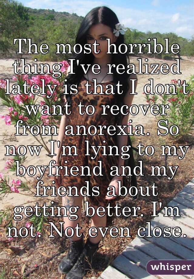 The most horrible thing I've realized lately is that I don't want to recover from anorexia. So now I'm lying to my boyfriend and my friends about getting better. I'm not. Not even close. 