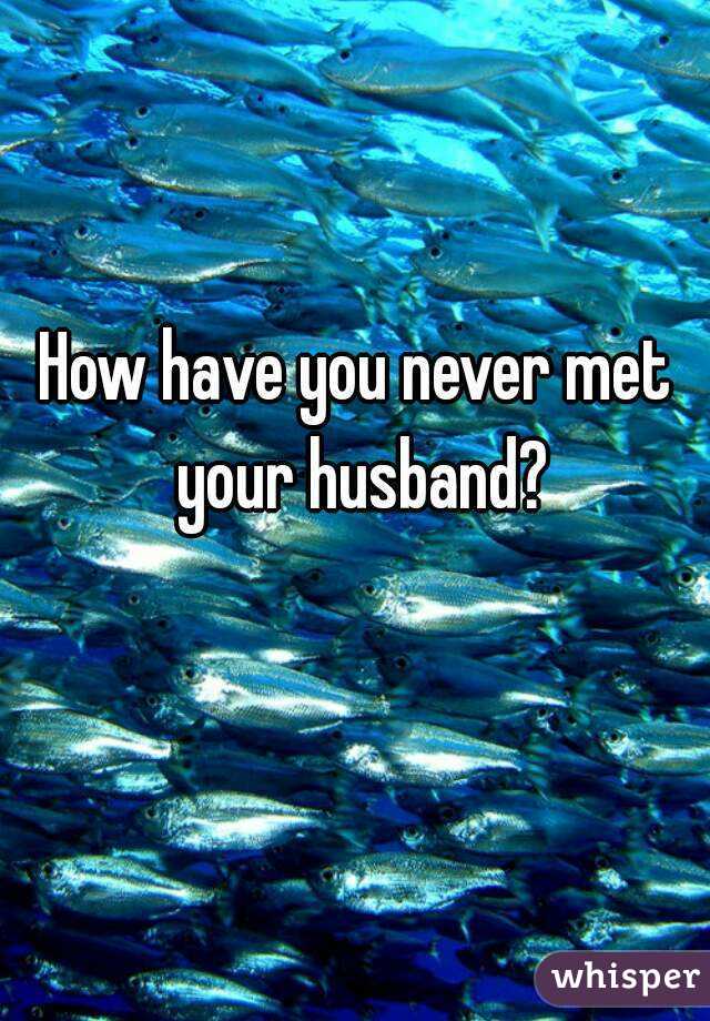 How have you never met your husband?