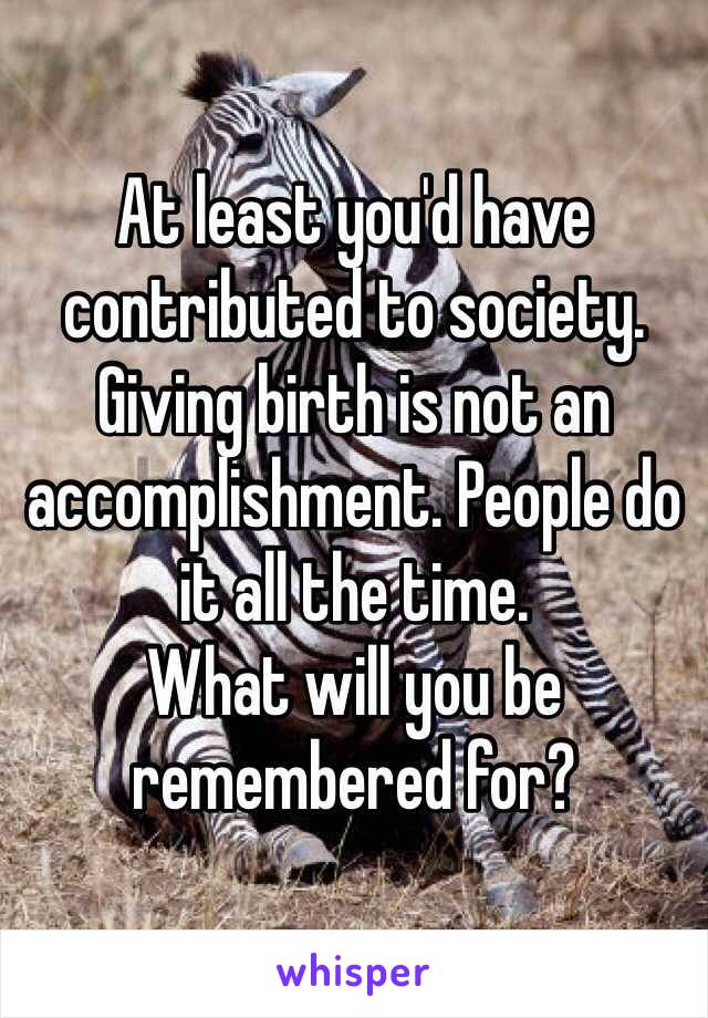 At least you'd have contributed to society. 
Giving birth is not an accomplishment. People do it all the time.
What will you be remembered for?