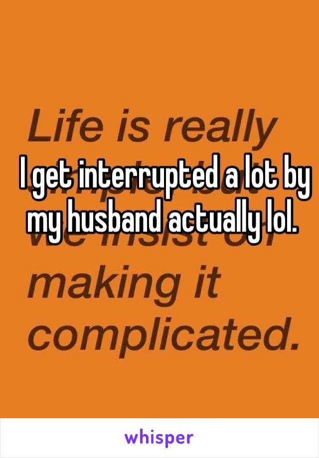 I get interrupted a lot by my husband actually lol. 