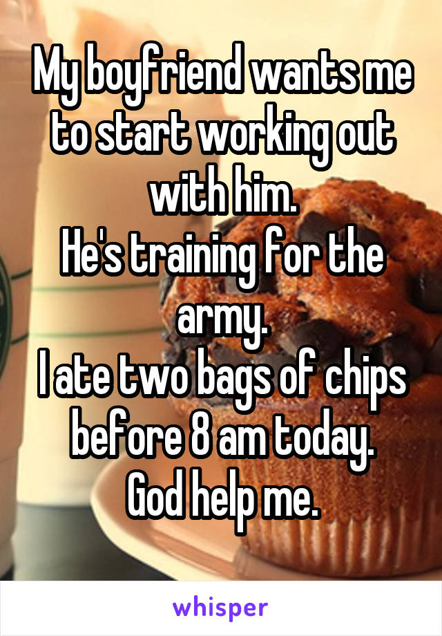 My boyfriend wants me to start working out with him.
He's training for the army.
I ate two bags of chips before 8 am today.
God help me.
