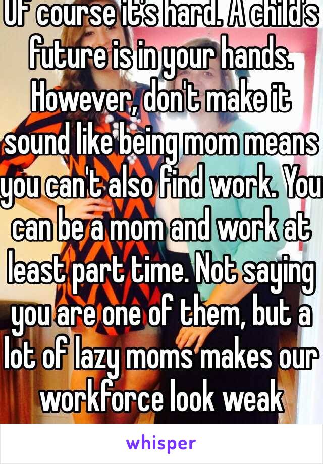 Of course it's hard. A child's future is in your hands. However, don't make it sound like being mom means you can't also find work. You can be a mom and work at least part time. Not saying you are one of them, but a lot of lazy moms makes our workforce look weak