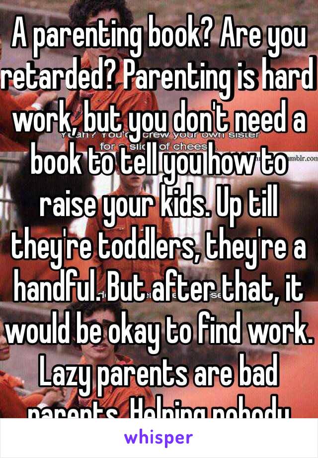 A parenting book? Are you retarded? Parenting is hard work, but you don't need a book to tell you how to raise your kids. Up till they're toddlers, they're a handful. But after that, it would be okay to find work. Lazy parents are bad parents. Helping nobody